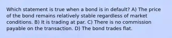 Which statement is true when a bond is in default? A) The price of the bond remains relatively stable regardless of market conditions. B) It is trading at par. C) There is no commission payable on the transaction. D) The bond trades flat.