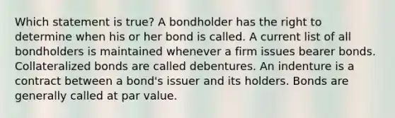 Which statement is true? A bondholder has the right to determine when his or her bond is called. A current list of all bondholders is maintained whenever a firm issues bearer bonds. Collateralized bonds are called debentures. An indenture is a contract between a bond's issuer and its holders. Bonds are generally called at par value.