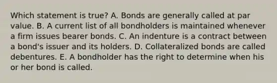 Which statement is true? A. Bonds are generally called at par value. B. A current list of all bondholders is maintained whenever a firm issues bearer bonds. C. An indenture is a contract between a bond's issuer and its holders. D. Collateralized bonds are called debentures. E. A bondholder has the right to determine when his or her bond is called.