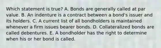 Which statement is true? A. Bonds are generally called at par value. B. An indenture is a contract between a bond's issuer and its holders. C. A current list of all bondholders is maintained whenever a firm issues bearer bonds. D. Collateralized bonds are called debentures. E. A bondholder has the right to determine when his or her bond is called.