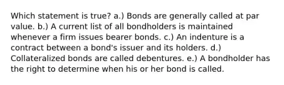 Which statement is true? a.) Bonds are generally called at par value. b.) A current list of all bondholders is maintained whenever a firm issues bearer bonds. c.) An indenture is a contract between a bond's issuer and its holders. d.) Collateralized bonds are called debentures. e.) A bondholder has the right to determine when his or her bond is called.