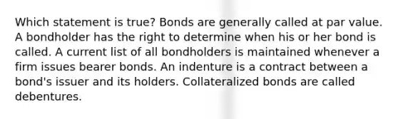 Which statement is true? Bonds are generally called at par value. A bondholder has the right to determine when his or her bond is called. A current list of all bondholders is maintained whenever a firm issues bearer bonds. An indenture is a contract between a bond's issuer and its holders. Collateralized bonds are called debentures.