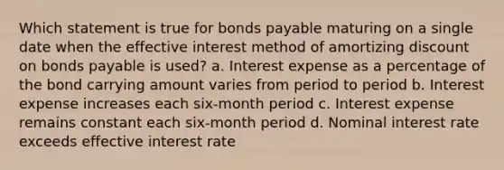 Which statement is true for bonds payable maturing on a single date when the effective interest method of amortizing discount on bonds payable is used? a. Interest expense as a percentage of the bond carrying amount varies from period to period b. Interest expense increases each six-month period c. Interest expense remains constant each six-month period d. Nominal interest rate exceeds effective interest rate