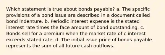 Which statement is true about bonds payable? a. The specific provisions of a bond issue are described in a document called bond indenture. b. Periodic interest expense is the stated interest rate times the face amount of bond outstanding. c. Bonds sell for a premium when the market rate of c interest exceeds stated rate. d. The initial issue price of bonds payable represents the sum of all future cash outflows.