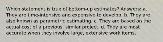 Which statement is true of bottom-up estimates? Answers: a. They are time-intensive and expensive to develop. b. They are also known as parametric estimating. c. They are based on the actual cost of a previous, similar project. d. They are most accurate when they involve large, extensive work items.