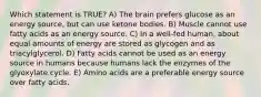 Which statement is TRUE? A) The brain prefers glucose as an energy source, but can use ketone bodies. B) Muscle cannot use fatty acids as an energy source. C) In a well-fed human, about equal amounts of energy are stored as glycogen and as triacylglycerol. D) Fatty acids cannot be used as an energy source in humans because humans lack the enzymes of the glyoxylate cycle. E) Amino acids are a preferable energy source over fatty acids.