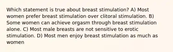 Which statement is true about breast stimulation? A) Most women prefer breast stimulation over clitoral stimulation. B) Some women can achieve orgasm through breast stimulation alone. C) Most male breasts are not sensitive to erotic stimulation. D) Most men enjoy breast stimulation as much as women