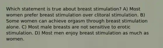 Which statement is true about breast stimulation? A) Most women prefer breast stimulation over clitoral stimulation. B) Some women can achieve orgasm through breast stimulation alone. C) Most male breasts are not sensitive to erotic stimulation. D) Most men enjoy breast stimulation as much as women.