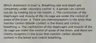 Which statement is true? a. Breathing rate and depth are completely under voluntary control. b. A person can commit suicide by holding his or her breath. c. The contraction of the diaphragm and muscle of the rib cage are under the control of areas of the brain. d. There are chemoreceptors in the brain that monitor carbon dioxide content in the blood and control breathing. e. The contraction of the diaphragm and muscle of the rib cage are under the control of areas of the brain, and there are chemo-receptors in the brain that monitor carbon dioxide content in the blood and control breathing.