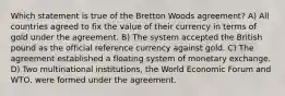 Which statement is true of the Bretton Woods agreement? A) All countries agreed to fix the value of their currency in terms of gold under the agreement. B) The system accepted the British pound as the official reference currency against gold. C) The agreement established a floating system of monetary exchange. D) Two multinational institutions, the World Economic Forum and WTO, were formed under the agreement.