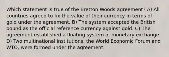 Which statement is true of the Bretton Woods agreement? A) All countries agreed to fix the value of their currency in terms of gold under the agreement. B) The system accepted the British pound as the official reference currency against gold. C) The agreement established a floating system of monetary exchange. D) Two multinational institutions, the World Economic Forum and WTO, were formed under the agreement.