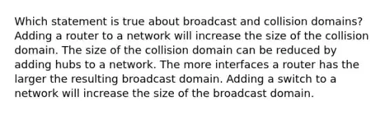 Which statement is true about broadcast and collision domains? Adding a router to a network will increase the size of the collision domain. The size of the collision domain can be reduced by adding hubs to a network. The more interfaces a router has the larger the resulting broadcast domain. Adding a switch to a network will increase the size of the broadcast domain.