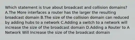 Which statement is true about broadcast and collision domains? A.The More interfaces a router has the larger the resulting broadcast domain B.The size of the collision domain can reduced by adding hubs to a network C.Adding a switch to a network will increase the size of the broadcast domain D.Adding a Router to A Network Will Increase the size of the broadcast domain