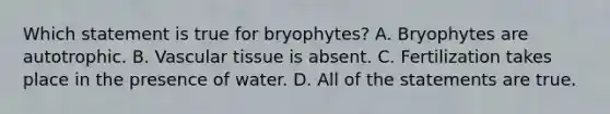 Which statement is true for bryophytes? A. Bryophytes are autotrophic. B. Vascular tissue is absent. C. Fertilization takes place in the presence of water. D. All of the statements are true.