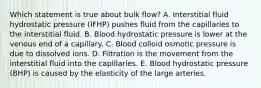 Which statement is true about bulk flow? ﻿﻿A. Interstitial fluid hydrostatic pressure (IFHP) pushes fluid from the capillaries to the interstitial fluid. ﻿﻿B. Blood hydrostatic pressure is lower at the venous end of a capillary. ﻿﻿C. Blood colloid osmotic pressure is due to dissolved ions. ﻿﻿D. Filtration is the movement from the interstitial fluid into the capillaries. ﻿﻿E. Blood hydrostatic pressure (BHP) is caused by the elasticity of the large arteries.