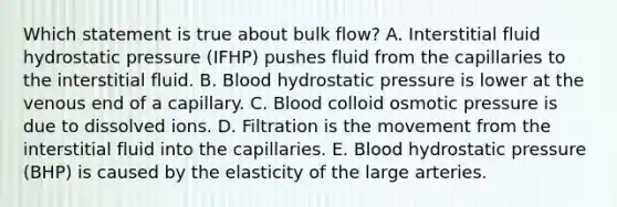 Which statement is true about bulk flow? ﻿﻿A. Interstitial fluid hydrostatic pressure (IFHP) pushes fluid from the capillaries to the interstitial fluid. ﻿﻿B. Blood hydrostatic pressure is lower at the venous end of a capillary. ﻿﻿C. Blood colloid osmotic pressure is due to dissolved ions. ﻿﻿D. Filtration is the movement from the interstitial fluid into the capillaries. ﻿﻿E. Blood hydrostatic pressure (BHP) is caused by the elasticity of the large arteries.