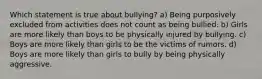 Which statement is true about bullying? a) Being purposively excluded from activities does not count as being bullied. b) Girls are more likely than boys to be physically injured by bullying. c) Boys are more likely than girls to be the victims of rumors. d) Boys are more likely than girls to bully by being physically aggressive.