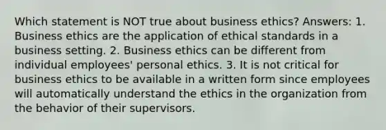 Which statement is NOT true about business ethics? Answers: 1. Business ethics are the application of ethical standards in a business setting. 2. Business ethics can be different from individual employees' personal ethics. 3. It is not critical for business ethics to be available in a written form since employees will automatically understand the ethics in the organization from the behavior of their supervisors.