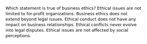 Which statement is true of business ethics? Ethical issues are not limited to for-profit organizations. Business ethics does not extend beyond legal issues. Ethical conduct does not have any impact on business relationships. Ethical conflicts never evolve into legal disputes. Ethical issues are not affected by social perceptions.