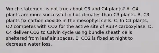 Which statement is not true about C3 and C4 plants? A. C4 plants are more successful in hot climates than C3 plants. B. C3 plants fix carbon dioxide in the mesophyll cells. C. In C3 plants, O2 competes with CO2 for the active site of RuBP carboxylase. D. C4 deliver CO2 to Calvin cycle using bundle sheath cells sheltered from leaf air spaces. E. CO2 is fixed at night to decrease water loss.