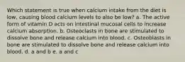 Which statement is true when calcium intake from the diet is low, causing blood calcium levels to also be low? a. The active form of vitamin D acts on intestinal mucosal cells to increase calcium absorption. b. Osteoclasts in bone are stimulated to dissolve bone and release calcium into blood. c. Osteoblasts in bone are stimulated to dissolve bone and release calcium into blood. d. a and b e. a and c