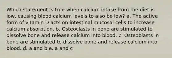 Which statement is true when calcium intake from the diet is low, causing blood calcium levels to also be low? a. The active form of vitamin D acts on intestinal mucosal cells to increase calcium absorption. b. Osteoclasts in bone are stimulated to dissolve bone and release calcium into blood. c. Osteoblasts in bone are stimulated to dissolve bone and release calcium into blood. d. a and b e. a and c