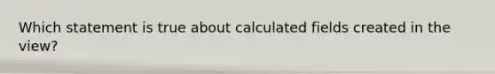 Which statement is true about calculated fields created in the view?