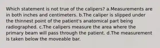 Which statement is not true of the calipers? a.Measurements are in both inches and centimeters. b.The caliper is slipped under the thinnest point of the patient's anatomical part being radiographed. c.The calipers measure the area where the primary beam will pass through the patient. d.The measurement is taken below the moveable bar.