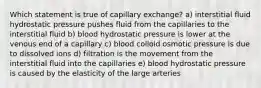 Which statement is true of capillary exchange? a) interstitial fluid hydrostatic pressure pushes fluid from the capillaries to the interstitial fluid b) blood hydrostatic pressure is lower at the venous end of a capillary c) blood colloid osmotic pressure is due to dissolved ions d) filtration is the movement from the interstitial fluid into the capillaries e) blood hydrostatic pressure is caused by the elasticity of the large arteries