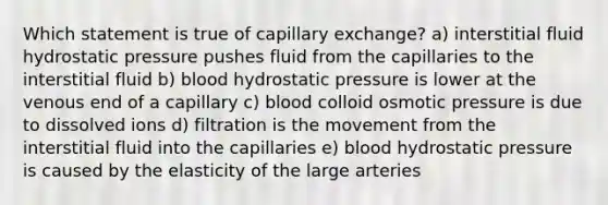 Which statement is true of capillary exchange? a) interstitial fluid hydrostatic pressure pushes fluid from the capillaries to the interstitial fluid b) blood hydrostatic pressure is lower at the venous end of a capillary c) blood colloid osmotic pressure is due to dissolved ions d) filtration is the movement from the interstitial fluid into the capillaries e) blood hydrostatic pressure is caused by the elasticity of the large arteries