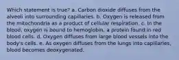 Which statement is true? a. Carbon dioxide diffuses from the alveoli into surrounding capillaries. b. Oxygen is released from the mitochondria as a product of cellular respiration. c. In the blood, oxygen is bound to hemoglobin, a protein found in red blood cells. d. Oxygen diffuses from large blood vessels into the body's cells. e. As oxygen diffuses from the lungs into capillaries, blood becomes deoxygenated.