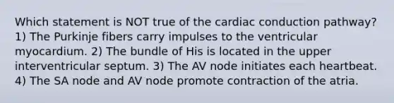 Which statement is NOT true of the cardiac conduction pathway? 1) The Purkinje fibers carry impulses to the ventricular myocardium. 2) The bundle of His is located in the upper interventricular septum. 3) The AV node initiates each heartbeat. 4) The SA node and AV node promote contraction of the atria.