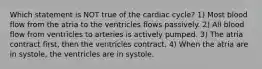 Which statement is NOT true of the cardiac cycle? 1) Most blood flow from the atria to the ventricles flows passively. 2) All blood flow from ventricles to arteries is actively pumped. 3) The atria contract first, then the ventricles contract. 4) When the atria are in systole, the ventricles are in systole.