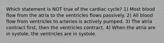 Which statement is NOT true of the cardiac cycle? 1) Most blood flow from the atria to the ventricles flows passively. 2) All blood flow from ventricles to arteries is actively pumped. 3) The atria contract first, then the ventricles contract. 4) When the atria are in systole, the ventricles are in systole.