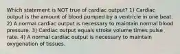 Which statement is NOT true of cardiac output? 1) Cardiac output is the amount of blood pumped by a ventricle in one beat. 2) A normal cardiac output is necessary to maintain normal blood pressure. 3) Cardiac output equals stroke volume times pulse rate. 4) A normal cardiac output is necessary to maintain oxygenation of tissues.