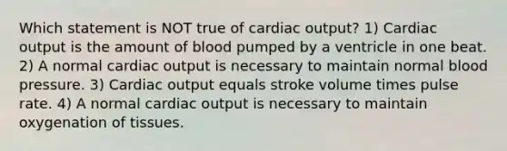 Which statement is NOT true of cardiac output? 1) Cardiac output is the amount of blood pumped by a ventricle in one beat. 2) A normal cardiac output is necessary to maintain normal blood pressure. 3) Cardiac output equals stroke volume times pulse rate. 4) A normal cardiac output is necessary to maintain oxygenation of tissues.