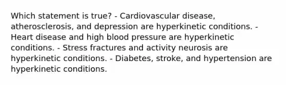 Which statement is true? - Cardiovascular disease, atherosclerosis, and depression are hyperkinetic conditions. - Heart disease and high blood pressure are hyperkinetic conditions. - Stress fractures and activity neurosis are hyperkinetic conditions. - Diabetes, stroke, and hypertension are hyperkinetic conditions.