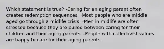 Which statement is true? -Caring for an aging parent often creates redemption sequences. -Most people who are middle aged go through a midlife crisis. -Men in midlife are often stressed because they are pulled between caring for their children and their aging parents. -People with collectivist values are happy to care for their aging parents.