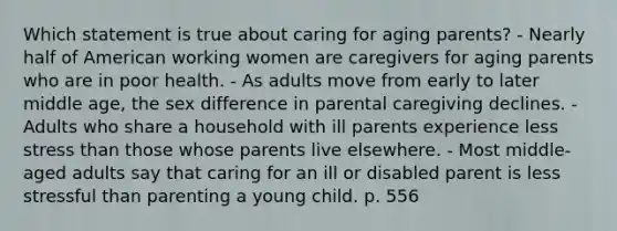 Which statement is true about caring for aging parents? - Nearly half of American working women are caregivers for aging parents who are in poor health. - As adults move from early to later middle age, the sex difference in parental caregiving declines. - Adults who share a household with ill parents experience less stress than those whose parents live elsewhere. - Most middle-aged adults say that caring for an ill or disabled parent is less stressful than parenting a young child. p. 556