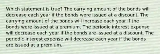 Which statement is true? The carrying amount of the bonds will decrease each year if the bonds were issued at a discount. The carrying amount of the bonds will increase each year if the bonds were issued at a premium. The periodic interest expense will decrease each year if the bonds are issued at a discount. The periodic interest expense will decrease each year if the bonds are issued at a premium.