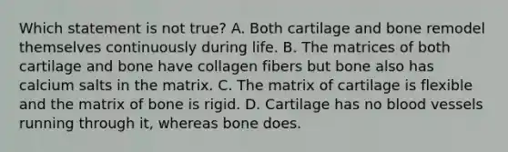 Which statement is not true? A. Both cartilage and bone remodel themselves continuously during life. B. The matrices of both cartilage and bone have collagen fibers but bone also has calcium salts in the matrix. C. The matrix of cartilage is flexible and the matrix of bone is rigid. D. Cartilage has no blood vessels running through it, whereas bone does.