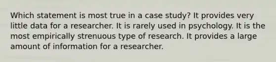 Which statement is most true in a case study? It provides very little data for a researcher. It is rarely used in psychology. It is the most empirically strenuous type of research. It provides a large amount of information for a researcher.