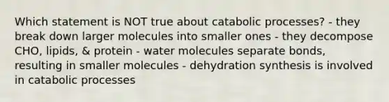 Which statement is NOT true about catabolic processes? - they break down larger molecules into smaller ones - they decompose CHO, lipids, & protein - water molecules separate bonds, resulting in smaller molecules - dehydration synthesis is involved in catabolic processes