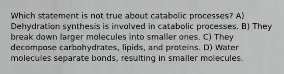 Which statement is not true about catabolic processes? A) Dehydration synthesis is involved in catabolic processes. B) They break down larger molecules into smaller ones. C) They decompose carbohydrates, lipids, and proteins. D) Water molecules separate bonds, resulting in smaller molecules.