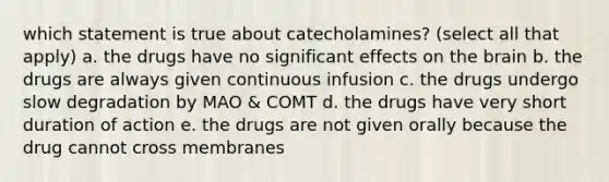 which statement is true about catecholamines? (select all that apply) a. the drugs have no significant effects on the brain b. the drugs are always given continuous infusion c. the drugs undergo slow degradation by MAO & COMT d. the drugs have very short duration of action e. the drugs are not given orally because the drug cannot cross membranes