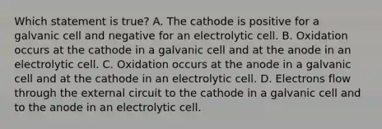 Which statement is true? A. The cathode is positive for a galvanic cell and negative for an electrolytic cell. B. Oxidation occurs at the cathode in a galvanic cell and at the anode in an electrolytic cell. C. Oxidation occurs at the anode in a galvanic cell and at the cathode in an electrolytic cell. D. Electrons flow through the external circuit to the cathode in a galvanic cell and to the anode in an electrolytic cell.