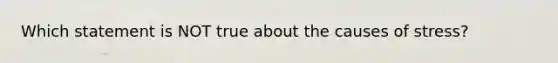 Which statement is NOT true about the causes of stress?