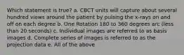 Which statement is true? a. CBCT units will capture about several hundred views around the patient by pulsing the x-rays on and off on each degree b. One Rotation 180 to 360 degrees arc (less than 20 seconds) c. Individual images are referred to as basis images d. Complete series of images is referred to as the projection data e. All of the above