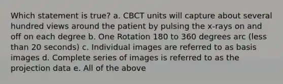 Which statement is true? a. CBCT units will capture about several hundred views around the patient by pulsing the x-rays on and off on each degree b. One Rotation 180 to 360 degrees arc (less than 20 seconds) c. Individual images are referred to as basis images d. Complete series of images is referred to as the projection data e. All of the above