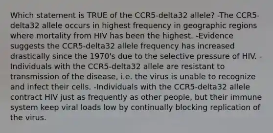 Which statement is TRUE of the CCR5-delta32 allele? -The CCR5-delta32 allele occurs in highest frequency in geographic regions where mortality from HIV has been the highest. -Evidence suggests the CCR5-delta32 allele frequency has increased drastically since the 1970's due to the selective pressure of HIV. -Individuals with the CCR5-delta32 allele are resistant to transmission of the disease, i.e. the virus is unable to recognize and infect their cells. -Individuals with the CCR5-delta32 allele contract HIV just as frequently as other people, but their immune system keep viral loads low by continually blocking replication of the virus.